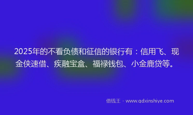2025年的不看负债和征信的银行有：信用飞、现金侠速借、疾融宝盒、福禄钱包、小金鹿贷等。