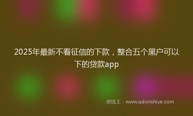 2025年最新不看征信的下款，整合五个黑户可以下的贷款app