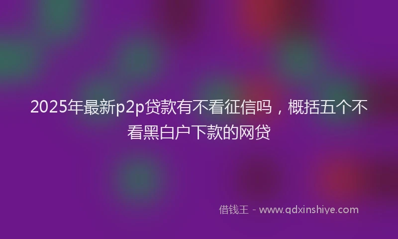 2025年最新p2p贷款有不看征信吗，概括五个不看黑白户下款的网贷