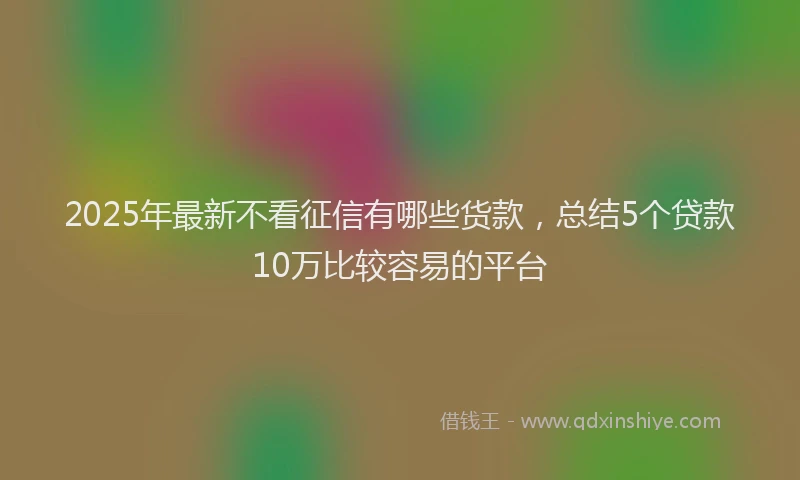 2025年最新不看征信有哪些货款，总结5个贷款10万比较容易的平台