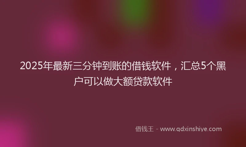 2025年最新三分钟到账的借钱软件，汇总5个黑户可以做大额贷款软件