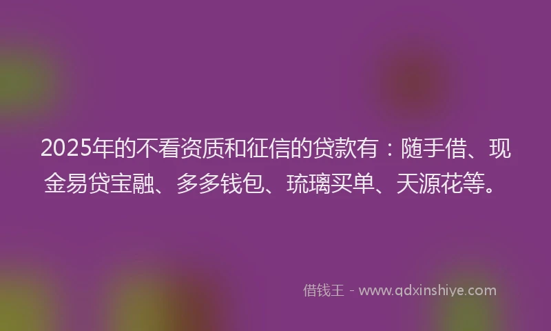 2025年的不看资质和征信的贷款有：随手借、现金易贷宝融、多多钱包、琉璃买单、天源花等。