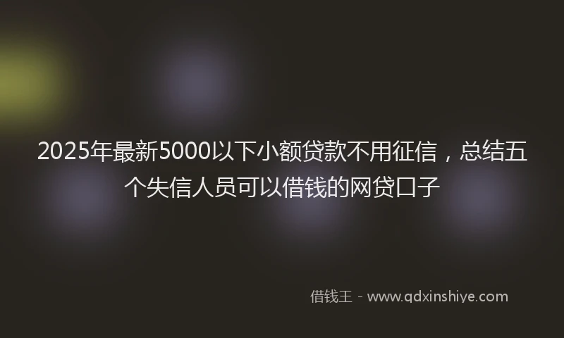 2025年最新5000以下小额贷款不用征信，总结五个失信人员可以借钱的网贷口子