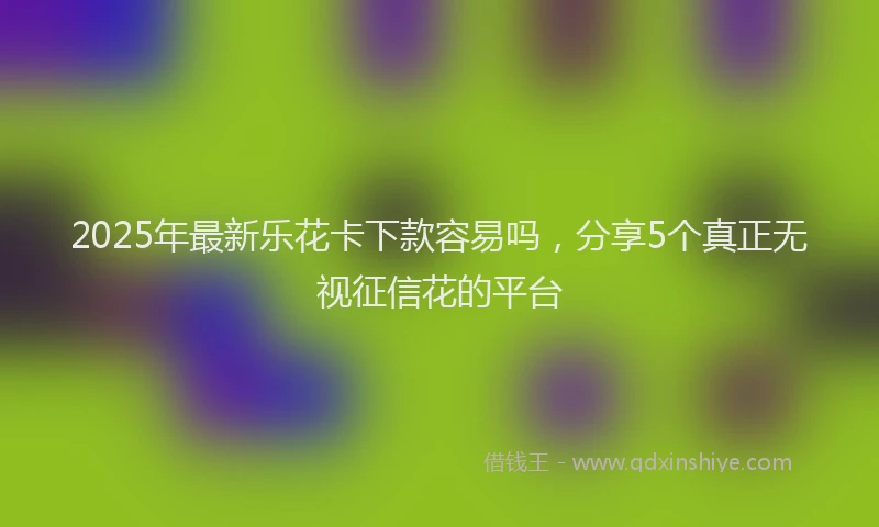 2025年最新乐花卡下款容易吗，分享5个真正无视征信花的平台