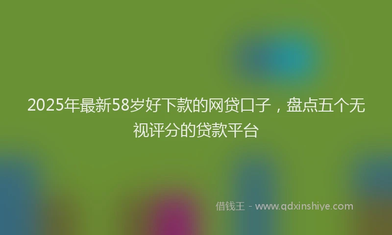 2025年最新58岁好下款的网贷口子，盘点五个无视评分的贷款平台