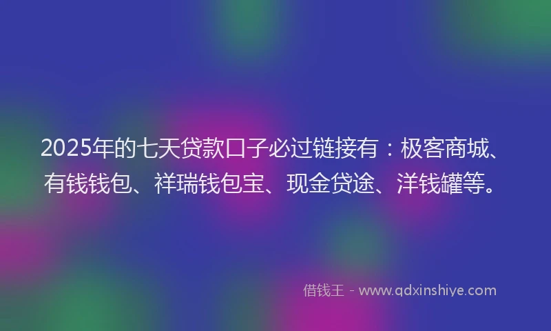 2025年的七天贷款口子必过链接有：极客商城、有钱钱包、祥瑞钱包宝、现金贷途、洋钱罐等。