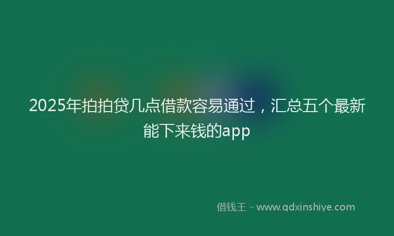2025年拍拍贷几点借款容易通过，汇总五个最新能下来钱的app