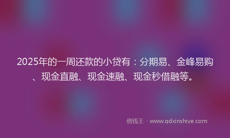 2025年的一周还款的小贷有：分期易、金峰易购、现金直融、现金速融、现金秒借融等。
