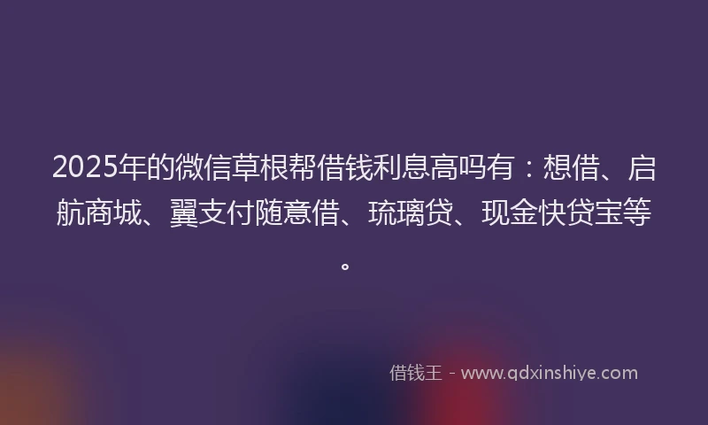2025年的微信草根帮借钱利息高吗有：想借、启航商城、翼支付随意借、琉璃贷、现金快贷宝等。