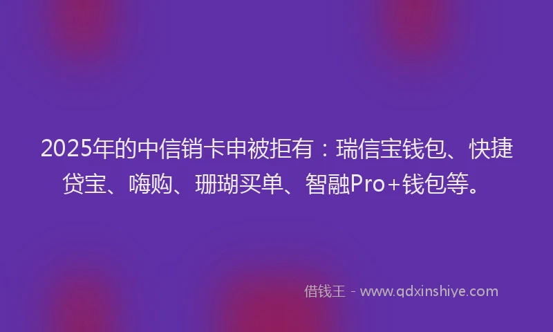 2025年的中信销卡申被拒有：瑞信宝钱包、快捷贷宝、嗨购、珊瑚买单、智融Pro+钱包等。
