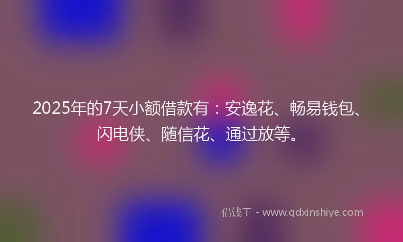 2025年的7天小额借款有：安逸花、畅易钱包、闪电侠、随信花、通过放等。