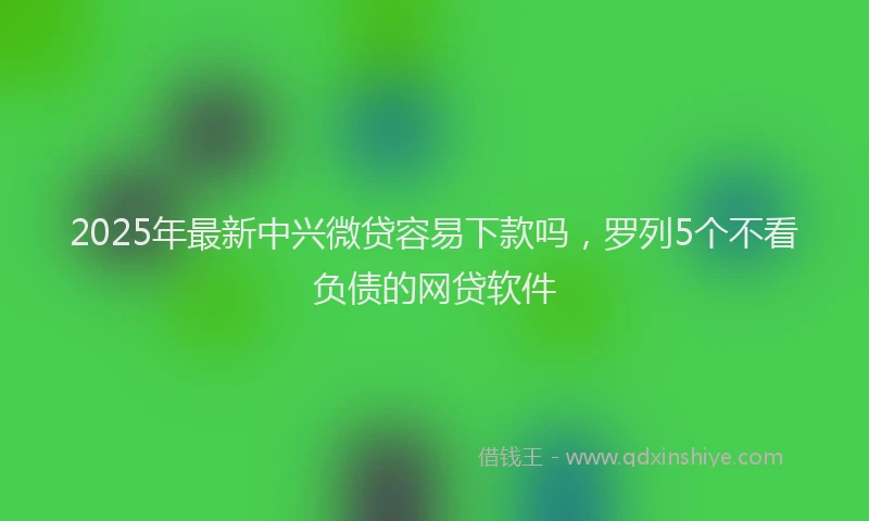 2025年最新中兴微贷容易下款吗，罗列5个不看负债的网贷软件