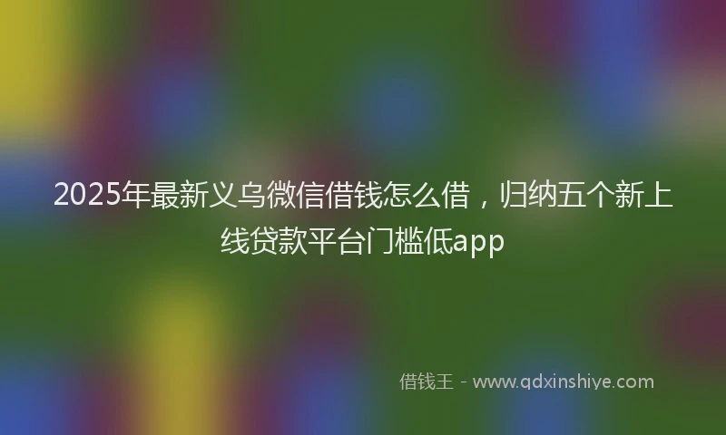 2025年最新义乌微信借钱怎么借，归纳五个新上线贷款平台门槛低app
