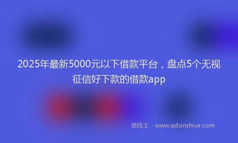 2025年最新5000元以下借款平台，盘点5个无视征信好下款的借款app