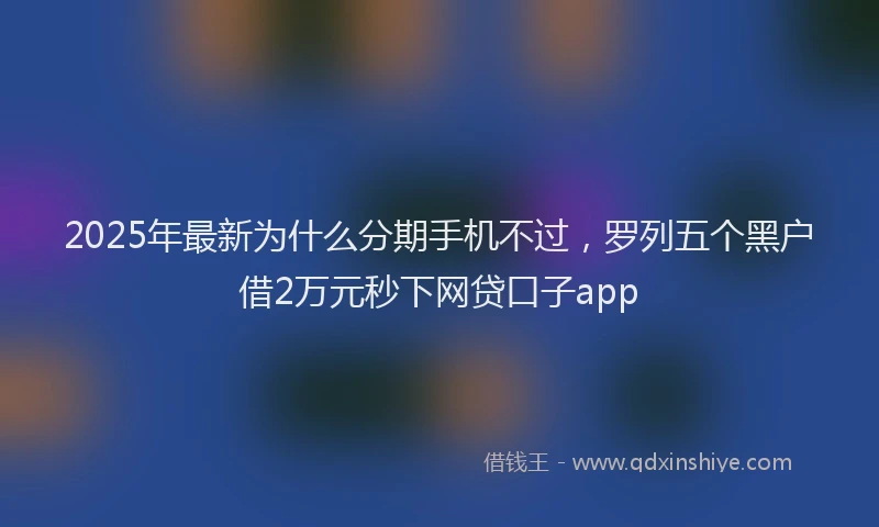 2025年最新为什么分期手机不过，罗列五个黑户借2万元秒下网贷口子app