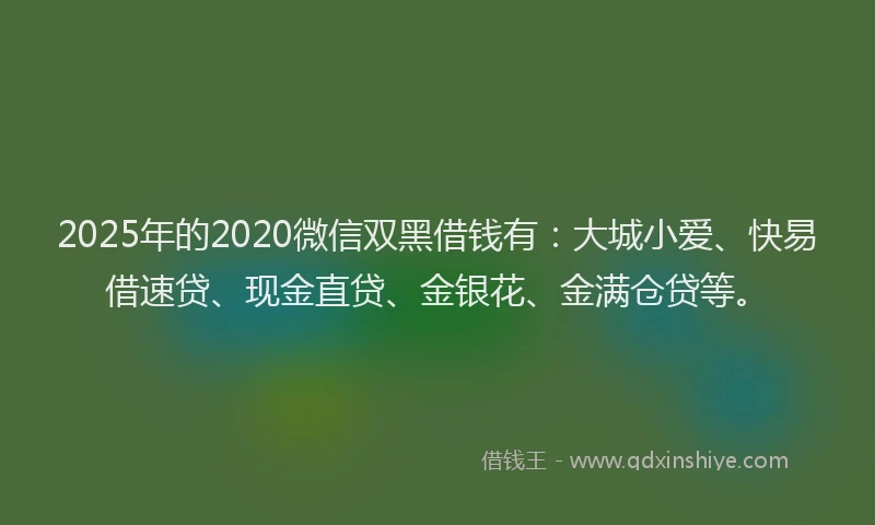 2025年的2020微信双黑借钱有：大城小爱、快易借速贷、现金直贷、金银花、金满仓贷等。