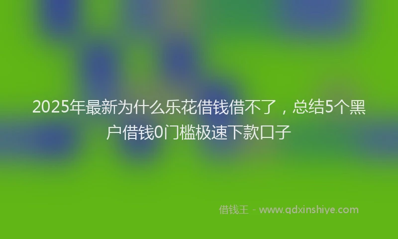 2025年最新为什么乐花借钱借不了，总结5个黑户借钱0门槛极速下款口子