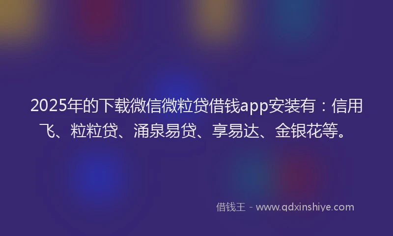 2025年的下载微信微粒贷借钱app安装有：信用飞、粒粒贷、涌泉易贷、享易达、金银花等。