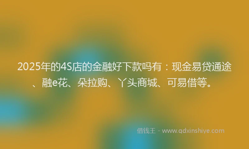 2025年的4S店的金融好下款吗有：现金易贷通途、融e花、朵拉购、丫头商城、可易借等。