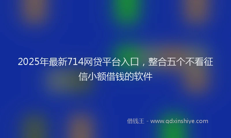 2025年最新714网贷平台入口，整合五个不看征信小额借钱的软件