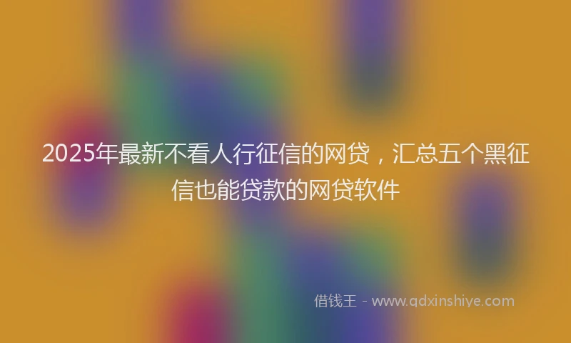 2025年最新不看人行征信的网贷，汇总五个黑征信也能贷款的网贷软件