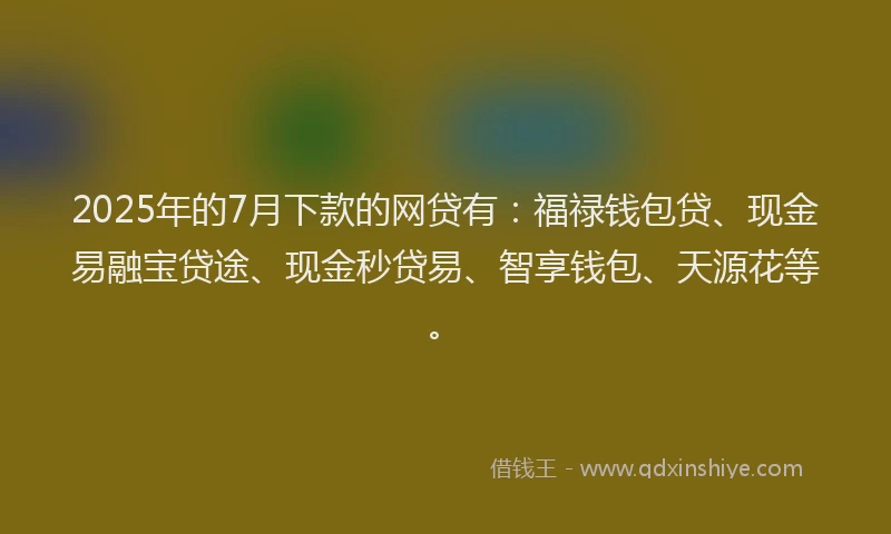 2025年的7月下款的网贷有：福禄钱包贷、现金易融宝贷途、现金秒贷易、智享钱包、天源花等。