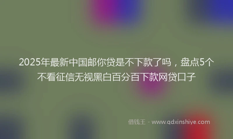 2025年最新中国邮你贷是不下款了吗，盘点5个不看征信无视黑白百分百下款网贷口子