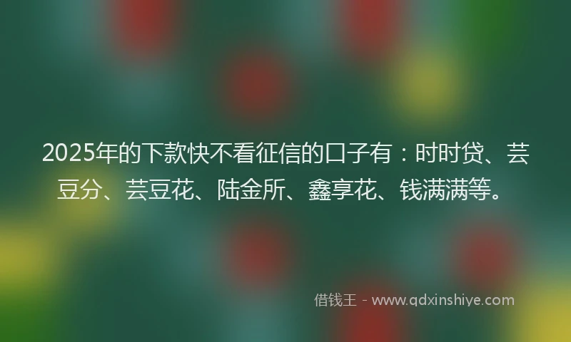 2025年的下款快不看征信的口子有：时时贷、芸豆分、芸豆花、陆金所、鑫享花、钱满满等。