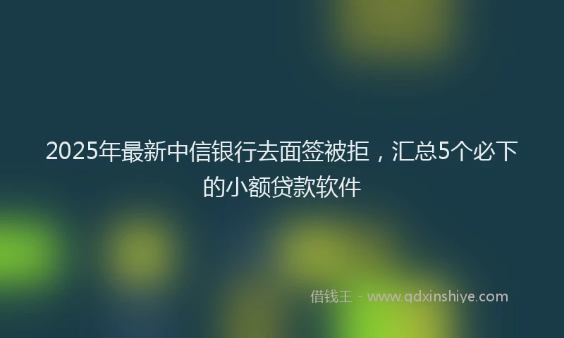 2025年最新中信银行去面签被拒，汇总5个必下的小额贷款软件