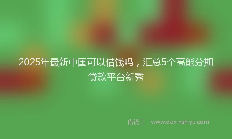 2025年最新中国可以借钱吗，汇总5个高能分期贷款平台新秀