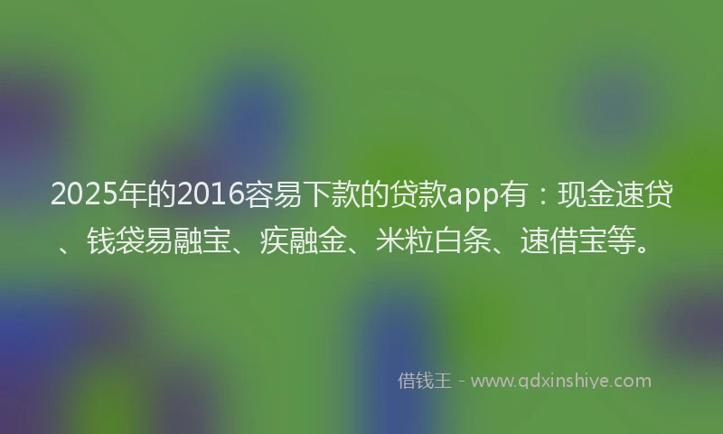 2025年的2016容易下款的贷款app有：现金速贷、钱袋易融宝、疾融金、米粒白条、速借宝等。