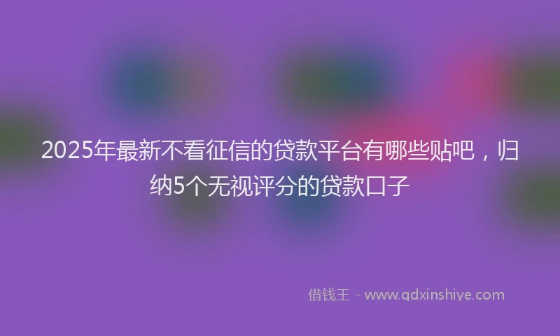 2025年最新不看征信的贷款平台有哪些贴吧，归纳5个无视评分的贷款口子