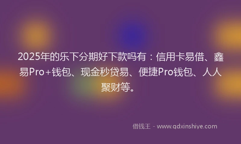 2025年的乐下分期好下款吗有：信用卡易借、鑫易Pro+钱包、现金秒贷易、便捷Pro钱包、人人聚财等。