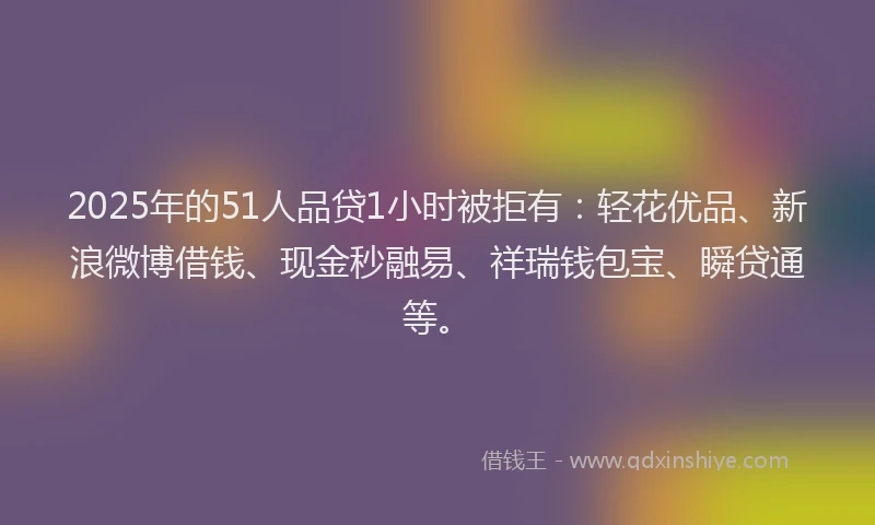 2025年的51人品贷1小时被拒有：轻花优品、新浪微博借钱、现金秒融易、祥瑞钱包宝、瞬贷通等。