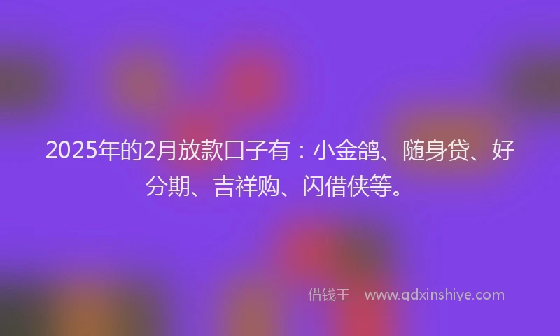 2025年的2月放款口子有：小金鸽、随身贷、好分期、吉祥购、闪借侠等。