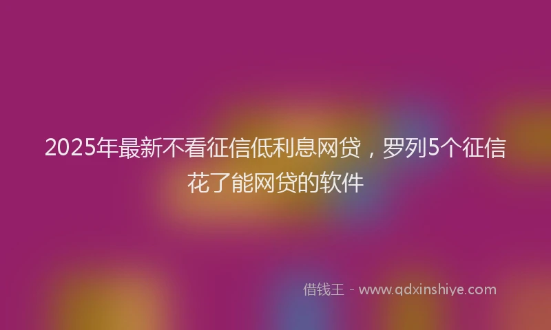 2025年最新不看征信低利息网贷，罗列5个征信花了能网贷的软件