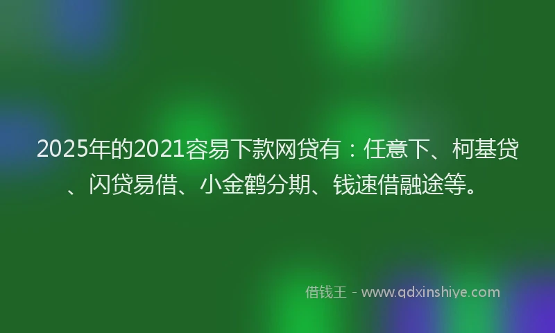 2025年的2021容易下款网贷有：任意下、柯基贷、闪贷易借、小金鹤分期、钱速借融途等。