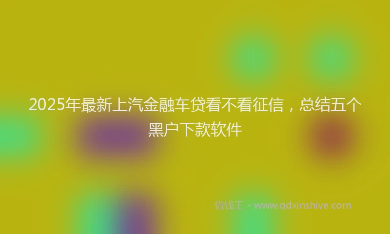 2025年最新上汽金融车贷看不看征信，总结五个黑户下款软件
