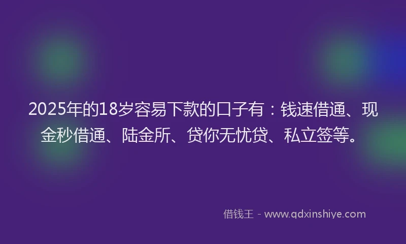 2025年的18岁容易下款的口子有：钱速借通、现金秒借通、陆金所、贷你无忧贷、私立签等。