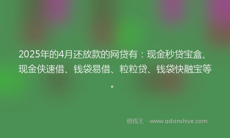2025年的4月还放款的网贷有：现金秒贷宝盒、现金侠速借、钱袋易借、粒粒贷、钱袋快融宝等。