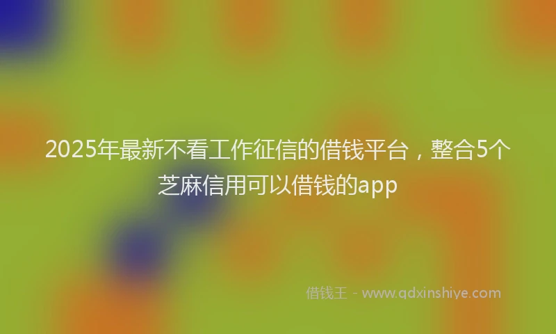 2025年最新不看工作征信的借钱平台，整合5个芝麻信用可以借钱的app