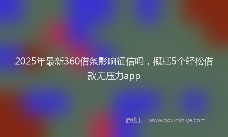 2025年最新360借条影响征信吗，概括5个轻松借款无压力app