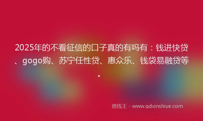 2025年的不看征信的口子真的有吗有：钱进快贷、gogo购、苏宁任性贷、惠众乐、钱袋易融贷等。