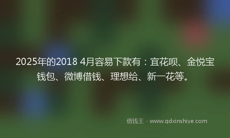 2025年的2018 4月容易下款有：宜花呗、金悦宝钱包、微博借钱、理想给、新一花等。