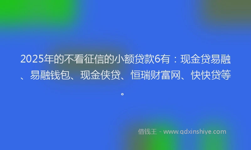 2025年的不看征信的小额贷款6有：现金贷易融、易融钱包、现金侠贷、恒瑞财富网、快快贷等。