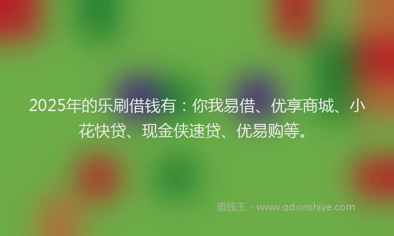 2025年的乐刷借钱有：你我易借、优享商城、小花快贷、现金侠速贷、优易购等。