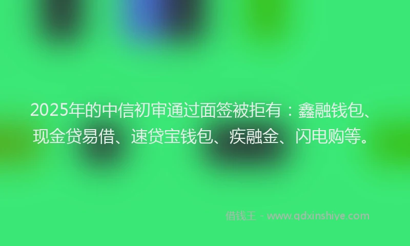 2025年的中信初审通过面签被拒有：鑫融钱包、现金贷易借、速贷宝钱包、疾融金、闪电购等。