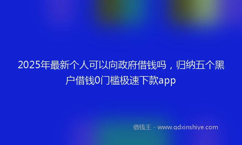 2025年最新个人可以向政府借钱吗，归纳五个黑户借钱0门槛极速下款app