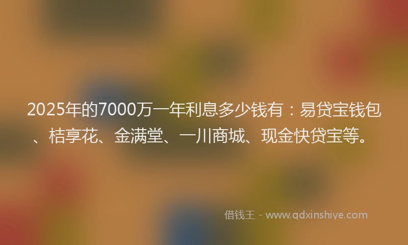 2025年的7000万一年利息多少钱有：易贷宝钱包、桔享花、金满堂、一川商城、现金快贷宝等。
