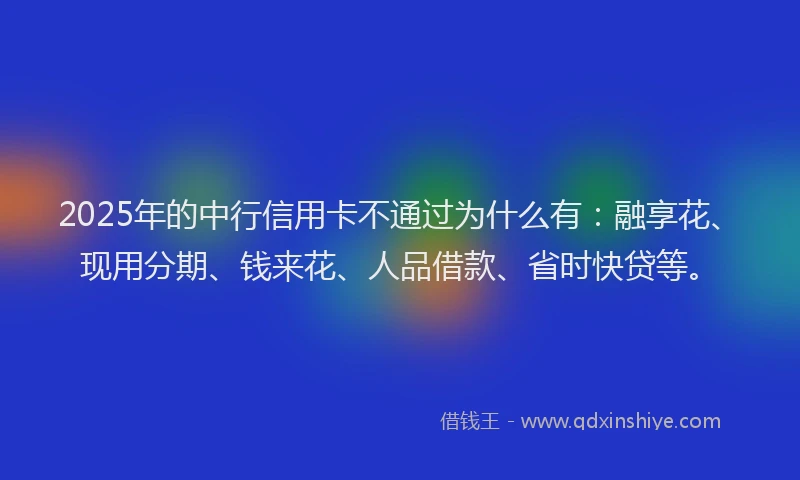 2025年的中行信用卡不通过为什么有：融享花、现用分期、钱来花、人品借款、省时快贷等。